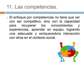11. Las competencias.
 El enfoque por competencias no tiene que ver
con ser competitivo, sino con la capacidad
para recuperar los conocimientos y
experiencias, aprender en equipo, logrando
una adecuada y enriquecedora interacción
con otros en el contexto social.
 