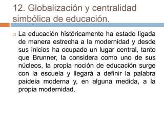 12. Globalización y centralidad
simbólica de educación.
 La educación históricamente ha estado ligada
de manera estrecha a la modernidad y desde
sus inicios ha ocupado un lugar central, tanto
que Brunner, la considera como uno de sus
núcleos, la propia noción de educación surge
con la escuela y llegará a definir la palabra
paideia moderna y, en alguna medida, a la
propia modernidad.
 