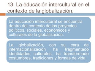 13. La educación intercultural en el
contexto de la globalización.
La educación intercultural se encuentra
dentro del contexto de los proyectos
políticos, sociales, económicos y
culturales de la globalización.
La globalización, con su cara de
internacionalización ha fragmentado
identidades culturales, ha transformado
costumbres, tradiciones y formas de vida.
 