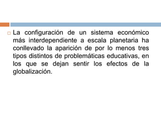  La configuración de un sistema económico
más interdependiente a escala planetaria ha
conllevado la aparición de por lo menos tres
tipos distintos de problemáticas educativas, en
los que se dejan sentir los efectos de la
globalización.
 