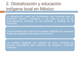 2. Globalización y educación
indígena local en México
La globalización suele ser considerada una amenaza para la
diversidad cultural y lingüística y, por ende es una de las
preocupaciones centrales en las prácticas y políticas de la
educación.
Lucha constante por parte de los pueblos indígenas por conservar
modos de enseñanza relevantes a nivel local.
Los pueblos indígenas han utilizado de forma creciente los
avances tecnológicos para mantener sus lenguas y prácticas
culturales
 