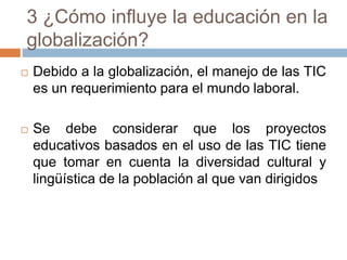 3 ¿Cómo influye la educación en la
globalización?
 Debido a la globalización, el manejo de las TIC
es un requerimiento para el mundo laboral.
 Se debe considerar que los proyectos
educativos basados en el uso de las TIC tiene
que tomar en cuenta la diversidad cultural y
lingüística de la población al que van dirigidos
 