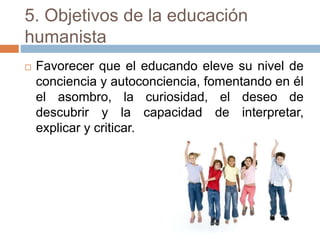 5. Objetivos de la educación
humanista
 Favorecer que el educando eleve su nivel de
conciencia y autoconciencia, fomentando en él
el asombro, la curiosidad, el deseo de
descubrir y la capacidad de interpretar,
explicar y criticar.
 
