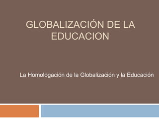 GLOBALIZACIÓN DE LA
EDUCACION
La Homologación de la Globalización y la Educación
 