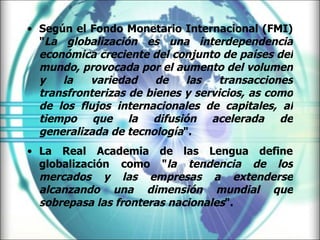 Según el Fondo Monetario Internacional (FMI) " La globalización es una interdependencia económica creciente del conjunto de países del mundo, provocada por el aumento del volumen y la variedad de las transacciones transfronterizas de bienes y servicios, as como de los flujos internacionales de capitales, al tiempo que la difusión acelerada de generalizada de tecnología ". La Real Academia de las Lengua define globalización como " la tendencia de los mercados y las empresas a extenderse alcanzando una dimensión mundial que sobrepasa las fronteras nacionales ". 