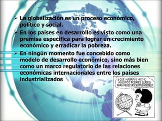 La globalización es un proceso económico, político y social. En los países en desarrollo es visto como una premisa específica para lograr un crecimiento económico y erradicar la pobreza. En ningún momento fue concebido como modelo de desarrollo económico, sino más bien como un marco regulatorio de las relaciones económicas internacionales entre los países industrializados 