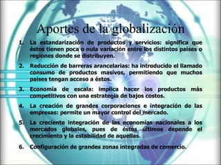 Aportes de la globalización La estandarización de productos y servicios: significa que éstos tienen poca o nula variación entre los distintos países o regiones donde se distribuyen.   Reducción de barreras arancelarias: ha introducido el llamado consumo de productos masivos, permitiendo que muchos países tengan acceso a éstos.   Economía de escala: implica hacer los productos más competitivos con una estrategia de bajos costos.   La creación de grandes corporaciones e integración de las empresas: permite un mayor control del mercado.   La creciente integración de las economías nacionales a los mercados globales, pues de éstos últimos depende el crecimiento y la estabilidad de aquellas.   Configuración de grandes zonas integradas de comercio.   