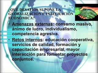¿ QUÉ DESAFÍOS SUPONE LA  GLOBALIZACIÓN  E  INTEGRACIÓN ECONÓMICA? Amenazas externas : consumo masivo, ánimo de lucro, individualismo, competencia agresiva. Retos internos : educación cooperativa, servicios de calidad, formación y capacitación empresarial, mayor interacción para fomentar proyectos conjuntos. 