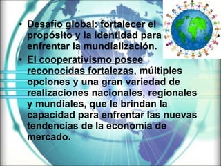 Desafío global : fortalecer el propósito y la identidad para enfrentar la mundialización.  El cooperativismo posee reconocidas fortalezas , múltiples opciones y una gran variedad de realizaciones nacionales, regionales y mundiales, que le brindan la capacidad para enfrentar las nuevas tendencias de la economía de mercado.   