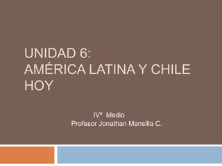 UNIDAD 6:
AMÉRICA LATINA Y CHILE
HOY
IVº Medio
Profesor Jonathan Mansilla C.

 