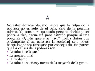 A
No estoy de acuerdo, me parece que la culpa de la
pobreza no es solo de el país, sino de la persona
misma. Yo considero que cada persona decide si ser
pobre o rica, suena un poco extraño porque si uno
pregunta ¿Quién quiere ser rico? Todos dirían que
obviamente ellos, pero en la sociedad solo pocos
hacen lo que sea necesario por conseguirlo, me parece
que las causas de la pobreza son:
• La falta de educación
• La mediocridad
• El facilismo
• La falta de sueños y metas de la mayoría de la gente.
 