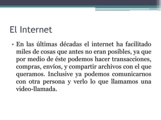El Internet
• En las últimas décadas el internet ha facilitado
  miles de cosas que antes no eran posibles, ya que
  por medio de éste podemos hacer transacciones,
  compras, envíos, y compartir archivos con el que
  queramos. Inclusive ya podemos comunicarnos
  con otra persona y verlo lo que llamamos una
  video-llamada.
 