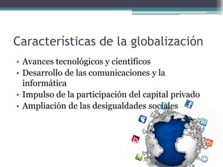 Características de la globalización
• Avances tecnológicos y científicos
• Desarrollo de las comunicaciones y la
  informática
• Impulso de la participación del capital privado
• Ampliación de las desigualdades sociales
 