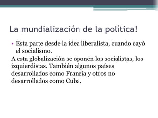 La mundialización de la política!
• Esta parte desde la idea liberalista, cuando cayó
  el socialismo.
A esta globalización se oponen los socialistas, los
izquierdistas. También algunos países
desarrollados como Francia y otros no
desarrollados como Cuba.
 