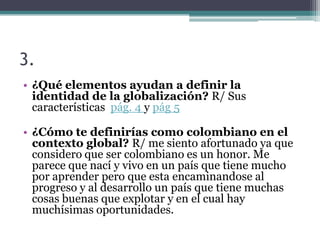 3.
• ¿Qué elementos ayudan a definir la
  identidad de la globalización? R/ Sus
  características pág. 4 y pág 5

• ¿Cómo te definirías como colombiano en el
  contexto global? R/ me siento afortunado ya que
  considero que ser colombiano es un honor. Me
  parece que nací y vivo en un país que tiene mucho
  por aprender pero que esta encaminandose al
  progreso y al desarrollo un país que tiene muchas
  cosas buenas que explotar y en el cual hay
  muchísimas oportunidades.
 