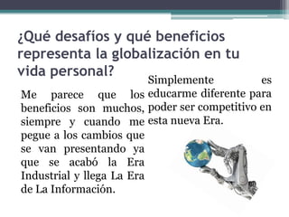 ¿Qué desafíos y qué beneficios
representa la globalización en tu
vida personal?
                          Simplemente        es
Me parece que los educarme diferente para
beneficios son muchos, poder ser competitivo en
siempre y cuando me esta nueva Era.
pegue a los cambios que
se van presentando ya
que se acabó la Era
Industrial y llega La Era
de La Información.
 