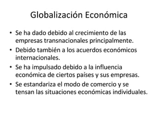 Globalización Económica Se ha dado debido al crecimiento de las empresas transnacionales principalmente. Debido también a los acuerdos económicos internacionales. Se ha impulsado debido a la influencia económica de ciertos países y sus empresas. Se estandariza el modo de comercio y se tensan las situaciones económicas individuales. 