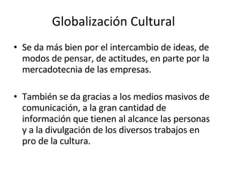 Globalización Cultural Se da más bien por el intercambio de ideas, de modos de pensar, de actitudes, en parte por la mercadotecnia de las empresas. También se da gracias a los medios masivos de comunicación, a la gran cantidad de información que tienen al alcance las personas y a la divulgación de los diversos trabajos en pro de la cultura. 