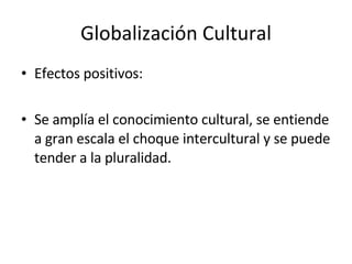 Globalización Cultural Efectos positivos: Se amplía el conocimiento cultural, se entiende a gran escala el choque intercultural y se puede tender a la pluralidad. 