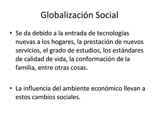 Globalización Social Se da debido a la entrada de tecnologías nuevas a los hogares, la prestación de nuevos servicios, el grado de estudios, los estándares de calidad de vida, la conformación de la familia, entre otras cosas. La influencia del ambiente económico llevan a estos cambios sociales. 