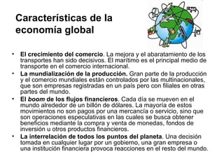 Características de la
    economía global

•    El crecimiento del comercio. La mejora y el abaratamiento de los
     transportes han sido decisivos. El marítimo es el principal medio de
     transporte en el comercio internacional.
•    La mundialización de la producción. Gran parte de la producción
     y el comercio mundiales están controlados por las multinacionales,
     que son empresas registradas en un país pero con filiales en otras
     partes del mundo.
•    El boom de los flujos financieros. Cada día se mueven en el
     mundo alrededor de un billón de dólares. La mayoría de estos
     movimientos no son pagos por una mercancía o servicio, sino que
     son operaciones especulativas en las cuales se busca obtener
     beneficios mediante la compra y venta de monedas, fondos de
     inversión u otros productos financieros.
•    La interrelación de todos los puntos del planeta. Una decisión
     tomada en cualquier lugar por un gobierno, una gran empresa o
     una institución financiera provoca reacciones en el resto del mundo.
 
