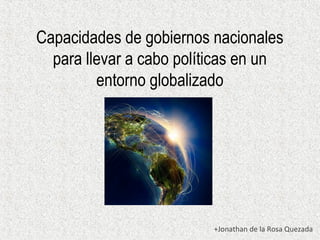 Capacidades de gobiernos nacionales 
para llevar a cabo políticas en un 
entorno globalizado 
+Jonathan de la Rosa Quezada 
 