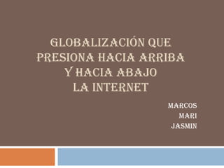 GLOBALIZACIÓN QUE
PRESIONA HACIA ARRIBA
    Y HACIA ABAJO
     LA INTERNET
                  MARCOS
                     MARI
                   JASMIN
 
