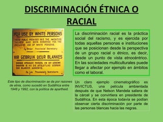 DISCRIMINACIÓN ÉTNICA O RACIAL Este tipo de discriminación se da por razones de etnia, como sucedió en Sudáfrica entre  1948 y 1992, con la política de apartheid. Un claro ejemplo cinematográfico es INVICTUS, una película  ambientada después de que Nelson Mandela saliera de la cárcel y se convirtiera en presidente de Sudáfrica. En esta época todavía se podían observar cierta discriminación por parte de las personas blancas hacia las negras. La discriminación racial es la práctica social del racismo, y es ejercida por todas aquellas personas e instituciones que se posicionan desde la perspectiva de un grupo racial o étnico, es decir, desde un punto de vista etnocéntrico. En las sociedades multiculturales puede llegar a afectar por ejemplo en ámbitos como el laboral. 