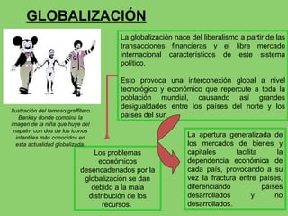 GLOBALIZACIÓN La globalización nace del liberalismo a partir de las transacciones financieras y el libre mercado internacional característicos de este sistema político. Esto provoca una interconexión global a nivel tecnológico y económico que repercute a toda la población mundial, causando así grandes desigualdades entre los países del norte y los países del sur. La apertura generalizada de los mercados de bienes y capitales facilita la dependencia económica de cada país, provocando a su vez la fractura entre países, diferenciando países desarrollados y no desarrollados.  Los problemas económicos desencadenados por la globalización se dan debido a la mala distribución de los recursos.  Ilustración del famoso graffitero Banksy donde combina la imagen de la niña que huye del napalm con dos de los iconos infantiles más conocidos en esta actualidad globalizada. 