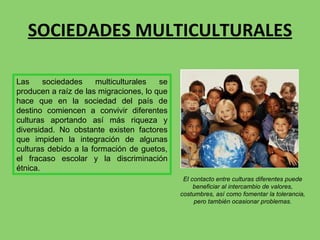 SOCIEDADES MULTICULTURALES El contacto entre culturas diferentes puede beneficiar al intercambio de valores, costumbres, así como fomentar la tolerancia, pero también ocasionar problemas. Las sociedades multiculturales se producen a raíz de las migraciones, lo que hace que en la sociedad del país de destino comiencen a convivir diferentes culturas aportando así más riqueza y diversidad. No obstante existen factores que impiden la integración de algunas culturas debido a la formación de guetos, el fracaso escolar y la discriminación étnica.  