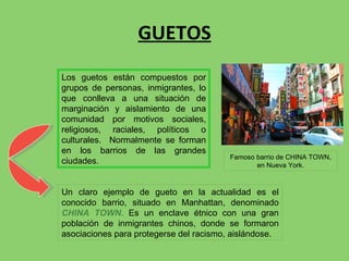 GUETOS Un claro ejemplo de gueto en la actualidad es el conocido barrio, situado en Manhattan, denominado  CHINA TOWN .  Es un enclave étnico con una gran población de inmigrantes chinos, donde se formaron asociaciones para protegerse del racismo, aislándose. Los guetos están compuestos por grupos de personas, inmigrantes, lo que conlleva a una situación de marginación y aislamiento de una comunidad por motivos sociales, religiosos, raciales, políticos o culturales.  Normalmente se forman en los barrios de las grandes ciudades. Famoso barrio de CHINA TOWN, en Nueva York. 