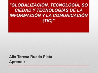 "GLOBALIZACIÓN, TECNOLOGÍA, SO
CIEDAD Y TECNOLOGÍAS DE LA
INFORMACIÓN Y LA COMUNICACIÓN
(TIC)"

Alix Teresa Rueda Plata
Aprendiz

 