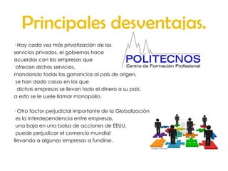 Principales desventajas. · Hay cada vez más privatización de los servicios privados, el gobiernos hace  acuerdos con las empresas que ofrecen dichos servicios,  mandando todas las ganancias al país de origen, se han dado casos en los que dichas empresas se llevan todo el dinero a su país,  a esto se le suele llamar monopolio. · Otro factor perjudicial importante de la Globalización es la interdependencia entre empresas, una baja en una bolsa de acciones de EEUU, puede perjudicar el comercio mundial llevando a algunas empresas a fundirse. 