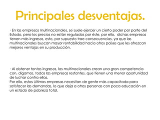 Principales desventajas. · En las empresas multinacionales, se suele ejercer un cierto poder por parte del Estado, pero los precios no están regulados por éste, por ello,  dichas empresas  tienen más ingresos, esto, por supuesto trae consecuencias, ya que las  multinacionales buscan mayor rentabilidad hacia otros países que les ofrezcan mejores ventajas en su producción.  · Al obtener tantos ingresos, las multinacionales crean una gran competencia con, digamos, todas las empresas restantes, que tienen una menor oportunidad de luchar contra ellas. Por ello, estas últimas empresas necesitan de gente más capacitada para satisfacer las demandas, lo que deja a otras personas con poca educación en un estado de pobreza total. 