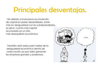 Principales desventajas. · De debido a la excesiva acumulación  de capital en países desarrollados, están más en desigualdad con los subdesarrollados,  es decir, cuanto más capital acumulado en un sitio,  más desequilibrio económico. · También sería adecuado hablar de la desigualdad económica dentro de cada nación ya que salen ganando las empresas grandes y poderosas.  