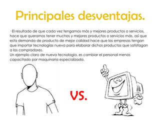 Principales desventajas. · El resultado de que cada vez tengamos más y mejores productos o servicios, hace que queramos tener muchos y mejores productos o servicios más, así que esta demanda de producto de mejor calidad hace que las empresas tengan que importar tecnologías nueva para elaborar dichos productos que satisfagan a los compradores. Un ejemplo claro de nueva tecnología, es cambiar el personal menos capacitado por maquinaria especializada. VS. 