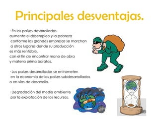 Principales desventajas. · En los países desarrollados,  aumenta el desempleo y la pobreza conforme las grandes empresas se marchan a otros lugares donde su producción  es más rentable,  con el fin de encontrar mano de obra  y materia prima baratas.  · Los países desarrollados se entrometen en la economía de los países subdesarrollados  o en vías de desarrollo.  · Degradación del medio ambiente por la explotación de los recursos.  
