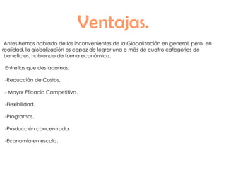 Ventajas. Antes hemos hablado de los inconvenientes de la Globalización en general, pero, en realidad, la globalización es capaz de lograr una o más de cuatro categorías de beneficios, hablando de forma económica. Entre las que destacamos: -Reducción de Costos. - Mayor Eficacia Competitiva. -Flexibilidad. -Programas. -Producción concentrada. -Economía en escala. 