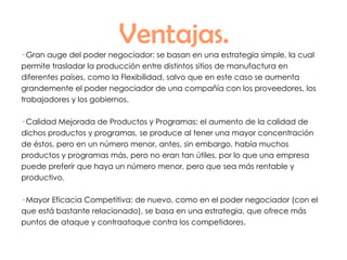 Ventajas. · Gran auge del poder negociador: se basan en una estrategia simple, la cual permite trasladar la producción entre distintos sitios de manufactura en diferentes países, como la Flexibilidad, salvo que en este caso se aumenta grandemente el poder negociador de una compañía con los proveedores, los trabajadores y los gobiernos. · Calidad Mejorada de Productos y Programas: el aumento de la calidad de dichos productos y programas, se produce al tener una mayor concentración de éstos, pero en un número menor, antes, sin embargo, había muchos productos y programas más, pero no eran tan útiles, por lo que una empresa puede preferir que haya un número menor, pero que sea más rentable y productivo. · Mayor Eficacia Competitiva: de nuevo, como en el poder negociador (con el que está bastante relacionado), se basa en una estrategia, que ofrece más puntos de ataque y contraataque contra los competidores. 