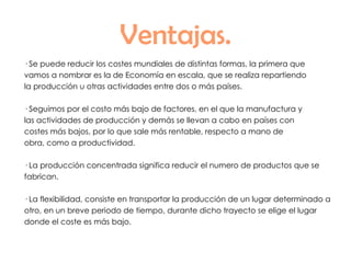 Ventajas. · Se puede reducir los costes mundiales de distintas formas, la primera que  vamos a nombrar es la de Economía en escala, que se realiza repartiendo la producción u otras actividades entre dos o más países. · Seguimos por el costo más bajo de factores, en el que la manufactura y las actividades de producción y demás se llevan a cabo en países con costes más bajos, por lo que sale más rentable, respecto a mano de obra, como a productividad. · La producción concentrada significa reducir el numero de productos que se fabrican. · La flexibilidad, consiste en transportar la producción de un lugar determinado a otro, en un breve periodo de tiempo, durante dicho trayecto se elige el lugar donde el coste es más bajo.  