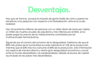 Desventajas. Hay que ser francos, aunque la mayoría de gente hable de cómo superan los beneficios a los perjuicios con respecto a la Globalización, ésta es la cruda realidad: Hay mil quinientos millones de personas con un dólar diario de renta per cápita, un millón de muertos anuales de paludismo y tres millones por el SIDA, al no poder pagar los precios de los medicamentos controlados por las multinacionales farmacéuticas. Siguiendo por el camino del aumento de la desigualdad, hablamos de que el 80% más pobre de la humanidad accede solamente al 16% de la producción mientras que el 20% más rico consume el 84% de la producción, esta información nos explica de manera directa y real la gran desigualdad económica y social entre el mundo desarrollado y el subdesarrollado, debido al exceso de capital acumulado en los países más desarrollados. 