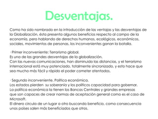 Desventajas. Como ha sido nombrado en la introducción de las ventajas y las desventajas de la Globalización, ésta presenta algunos beneficios respecto al campo de la economía, pero hablando de derechos humanos, ecológicos, económicos, sociales, movimientos de personas, los inconvenientes ganan la batalla. · Primer inconveniente: Terrorismo global. Es una de las grandes desventajas de la globalización.  Con las nuevas comunicaciones, han disminuido las distancias, y el terrorismo internacional está muy potenciado, totalmente sincronizado, y esto hace que sea mucho más fácil y rápido el poder cometer atentados. · Segundo inconveniente. Política económica. Los estados pierden  su soberanía y los políticos capacidad para gobernar.  La política económica la tienen los Bancos Centrales y grandes empresas que son capaces de crear normas de aceptación general como es el caso de Microsoft. El dinero circula de un lugar a otro buscando beneficio, como consecuencia unos países salen más beneficiados que otros.  