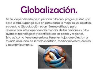 Globalización. En fin, dependiendo de la persona a la cual preguntes dirá una cosa u otra, supongo que en estos casos lo mejor es ser objetivo, es decir, la Globalización es un término utilizado para referirse a la interdependencia mundial de las naciones y a los avances tecnológicos y científicos de los países y regiones. Esta así como tiene desventajas tiene ventajas que afectan al mundo al mundo en sentido científico, medioambiental, cultural y económicamente. 