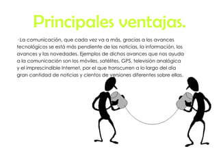 Principales ventajas. · La comunicación, que cada vez va a más, gracias a los avances tecnológicos se está más pendiente de las noticias, la información, los avances y las novedades. Ejemplos de dichos avances que nos ayuda a la comunicación son los móviles, satélites, GPS, televisión analógica y el imprescindible Internet, por el que transcurren a lo largo del día gran cantidad de noticias y cientos de versiones diferentes sobre ellas. 