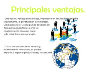 Principales ventajas. · Otro factor, ventaja en este caso, importante en la Globalización sería,  seguramente, la privatización de empresas. Gracias a esto el Estado puede ocuparse de tareas más importantes como las negociaciones con otros países o la administración monetaria. · Como consecuencia de la ventaja anteriormente nombrada, es posible  exportar o importar productos de/ hacia fuera. 