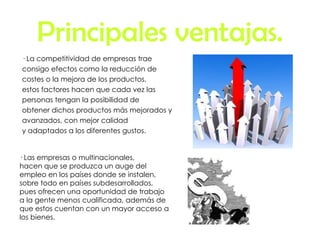 Principales ventajas. · La competitividad de empresas trae  consigo efectos como la reducción de costes o la mejora de los productos,  estos factores hacen que cada vez las personas tengan la posibilidad de  obtener dichos productos más mejorados y avanzados, con mejor calidad y adaptados a los diferentes gustos. · Las empresas o multinacionales,  hacen que se produzca un auge del  empleo en los países donde se instalen, sobre todo en países subdesarrollados, pues ofrecen una oportunidad de trabajo a la gente menos cualificada, además de que estos cuentan con un mayor acceso a los bienes. 