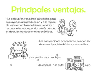 Principales ventajas. · Se descubren y mejoran las tecnológicas que ayudan a la producción y a la rapidez de los intercambios de bienes, servicios o recursos efectuado por dos o más personas, es decir, las transacciones económicas. · Las transacciones económicas, pueden ser de varios tipos, bien básicas, como utilizar  b  dinero para comprar productos, complejas  n  (intercambio  m  de capital), o la autosuficiencia económica. 