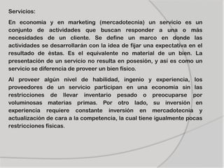 Servicios:
En economía y en marketing (mercadotecnia) un servicio es un
conjunto de actividades que buscan responder a una o más
necesidades de un cliente. Se define un marco en donde las
actividades se desarrollarán con la idea de fijar una expectativa en el
resultado de éstas. Es el equivalente no material de un bien. La
presentación de un servicio no resulta en posesión, y así es como un
servicio se diferencia de proveer un bien físico.
Al proveer algún nivel de habilidad, ingenio y experiencia, los
proveedores de un servicio participan en una economía sin las
restricciones de llevar inventario pesado o preocuparse por
voluminosas materias primas. Por otro lado, su inversión en
experiencia requiere constante inversión en mercadotecnia y
actualización de cara a la competencia, la cual tiene igualmente pocas
restricciones físicas.
 