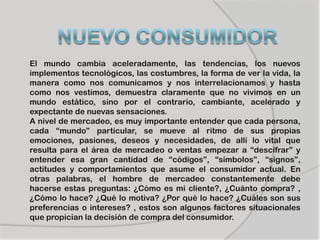 El mundo cambia aceleradamente, las tendencias, los nuevos
implementos tecnológicos, las costumbres, la forma de ver la vida, la
manera como nos comunicamos y nos interrelacionamos y hasta
como nos vestimos, demuestra claramente que no vivimos en un
mundo estático, sino por el contrario, cambiante, acelerado y
expectante de nuevas sensaciones.
A nivel de mercadeo, es muy importante entender que cada persona,
cada “mundo” particular, se mueve al ritmo de sus propias
emociones, pasiones, deseos y necesidades, de allí lo vital que
resulta para el área de mercadeo o ventas empezar a “descifrar” y
entender esa gran cantidad de “códigos”, “símbolos”, “signos”,
actitudes y comportamientos que asume el consumidor actual. En
otras palabras, el hombre de mercadeo constantemente debe
hacerse estas preguntas: ¿Cómo es mi cliente?, ¿Cuánto compra? ,
¿Cómo lo hace? ¿Qué lo motiva? ¿Por qué lo hace? ¿Cuáles son sus
preferencias o intereses? , estos son algunos factores situacionales
que propician la decisión de compra del consumidor.
 