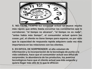 5. NO TIENE TIEMPO: La sociedad actual se mueve mucho
más rapido que antes, basta escuchar los comentarios que lo
corroboran: “el tiempo no alcanza”, “el tiempo no es nada”,
“antes había más tiempo”, el consumidor actual quiere las
cosas ¡ya!, el cliente no tiene tiempo para esperar, es por esto
que la capacidad de respuesta rapida adquiere cada vez más
importancia en las relaciones con los clientes.
6. ES DIFICIL DE SORPRENDER: el alto volumen de
información y la incorporación de la tecnología de punta a la
vida cotidiana, hace que el consumidor actual sea difícil de
sorprender, la abundancia de los productos, los avances
tecnológicos hace que el cliente actual sea más exigente y
quiera llegar más allá de lo que le ofrecen
 